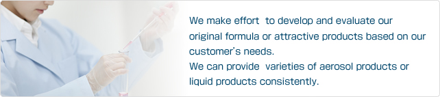 We make effort  to develop and evaluate our original formula or attractive products based on our customer’s needs. We can provide  varieties of aerosol products or liquid products consistently.
