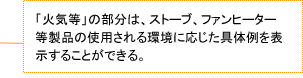 「火気等」の部分は、ストーブ、ファンヒーター等製品の使用される環境に応じた具体例を表示することができる。