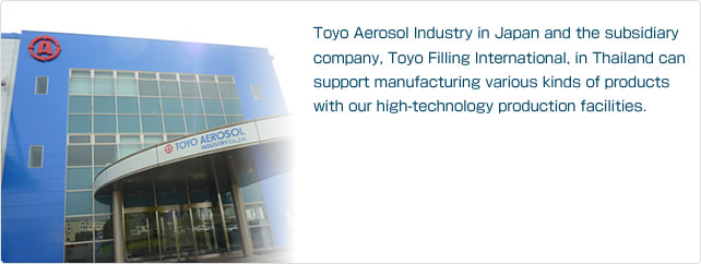 Toyo Aerosol Industry in Japan and the subsidiary company, Toyo Filling International, in Thailand can support manufacturing various kinds of products with our high-technology production facilities.
