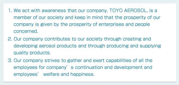 1. We act with awareness that our company, TOYO AEROSOL, is a member of our society and keep in mind that the prosperity of our company is given by the prosperity of enterprises and people concerned. 2. Our company contributes to our society through creating and developing aerosol products and through producing and supplying quality products. 3. Our company strives to gather and exert capabilities of all the employees for company’s continuation and development and employees’ welfare and happiness.