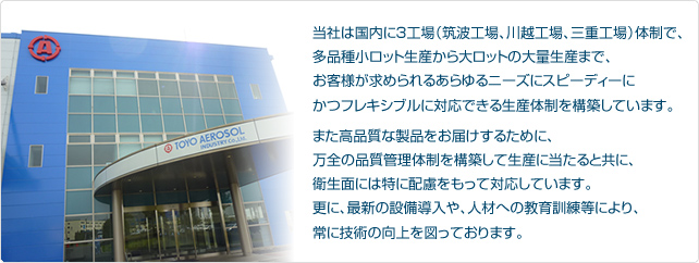 当社は国内に3工場（筑波工場、川越工場、三重工場）体制で、多品種小ロット生産から大ロットの大量生産まで、お客様が求められるあらゆるニーズにスピーディーにかつフレキシブルに対応できる生産体制を構築しています。また高品質な製品をお届けするために、万全の品質管理体制を構築して生産に当たると共に、衛生面には特に配慮をもって対応しています。更に、最新の設備導入や、人材への教育訓練等により、常に技術の向上を図っております。