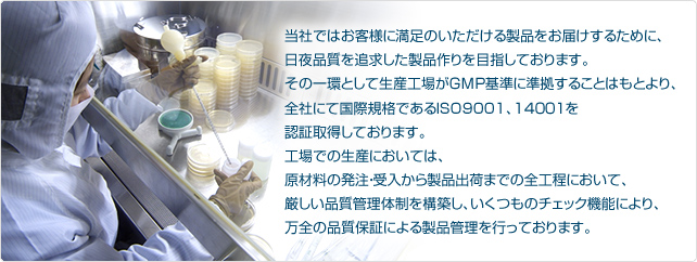 当社ではお客様に満足のいただける製品をお届けするために、日夜品質を追求した製品作りを目指しております。その一環として生産工場がＧＭＰ基準に準拠することはもとより、全社にて国際規格であるISO9001、14００１を認証取得しております。工場での生産においては、原材料の発注・受入から製品出荷までの全工程において、厳しい品質管理体制を構築し、いくつものチェック機能により、万全の品質保証による製品管理を行っております。