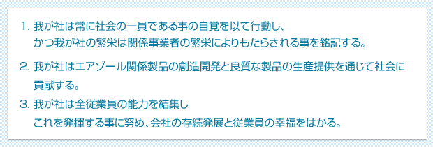 1.我が社は常に社会の一員である事の自覚を以て行動し、かつ我が社の繁栄は関係事業者の繁栄によりもたらされる事を銘記する。／2.我が社はエアゾール関係製品の創造開発と良質な製品の生産提供を通じて社会に貢献する。／3.我が社は全従業員の能力を結集しこれを発揮する事に努め、会社の存続発展と従業員の幸福をはかる。