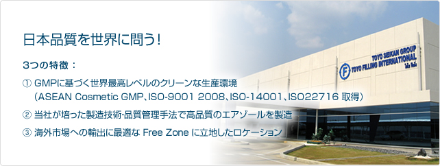 日本品質を世界に問う！３つの特徴 ：1. GMPに基づく世界最高レベルのクリーンな生産環境（ASEAN Cosmetic GMP、ISO-9001 2008、ISO-14001、ISO22716 取得）／2. 当社が培った製造技術・品質管理手法で高品質のエアゾールを製造／3. 海外市場への輸出に最適な Free Zone に立地したロケーション