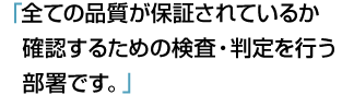 「全ての品質が保証されているか確認するための検査・判定を行う部署です。」