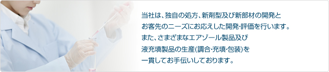 当社は、独自の処方、新剤型及び新部材の開発とお客先のニーズにお応えした開発・評価を行います。また、さまざまなエアゾール製品及び液充填製品の生産(調合・充填・包装)を一貫してお手伝いしております。