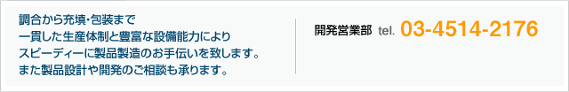 調合から充填・包装まで一貫した生産体制と豊富な設備能力によりスピーディーに製品製造のお手伝いを致します。 また製品設計や開発のご相談も承ります。開発営業部 tel.03-4514-2176